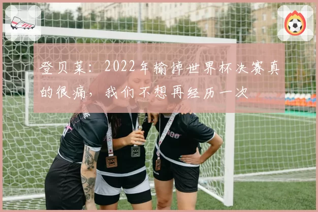 登贝莱：2022年输掉世界杯决赛真的很痛，我们不想再经历一次