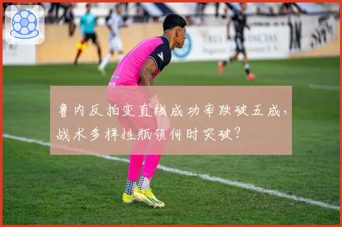 鲁内反拍变直线成功率跌破五成,战术多样性瓶颈何时突破?