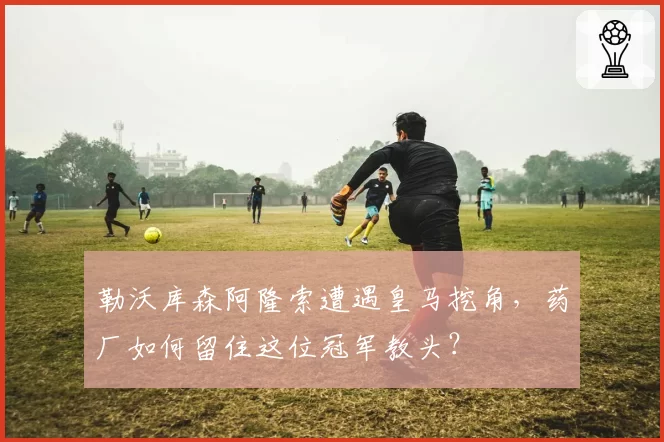 勒沃库森阿隆索遭遇皇马挖角,药厂如何留住这位冠军教头?