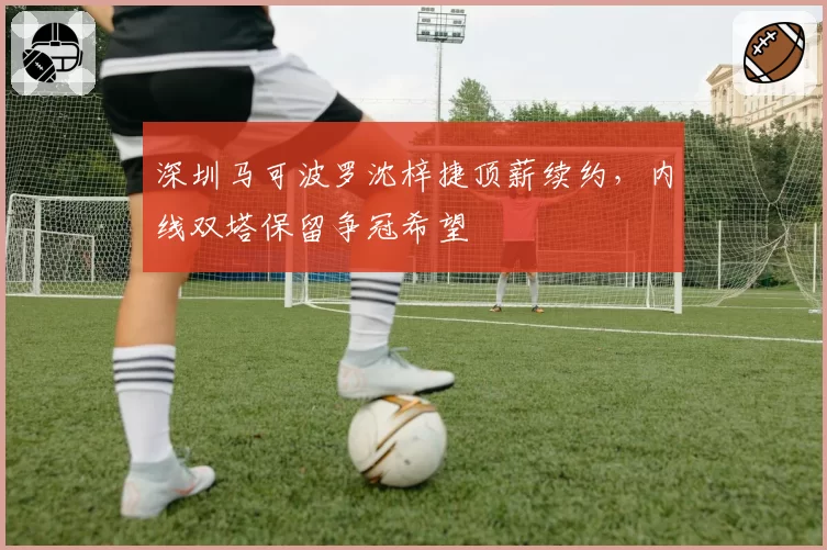 深圳马可波罗沈梓捷顶薪续约，内线双塔保留争冠希望