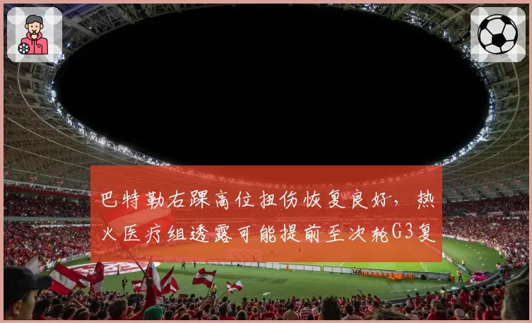 巴特勒右踝高位扭伤恢复良好，热火医疗组透露可能提前至次轮G3复出