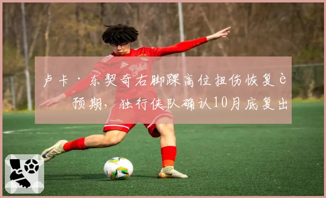 卢卡·东契奇右脚踝高位扭伤恢复超预期，独行侠队确认10月底复出