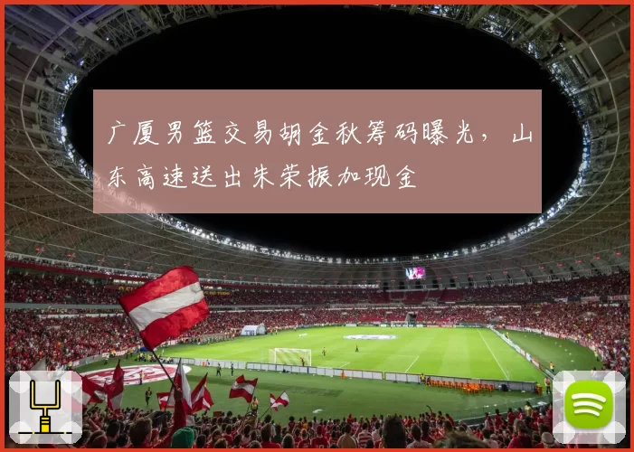 广厦男篮交易胡金秋筹码曝光，山东高速送出朱荣振加现金