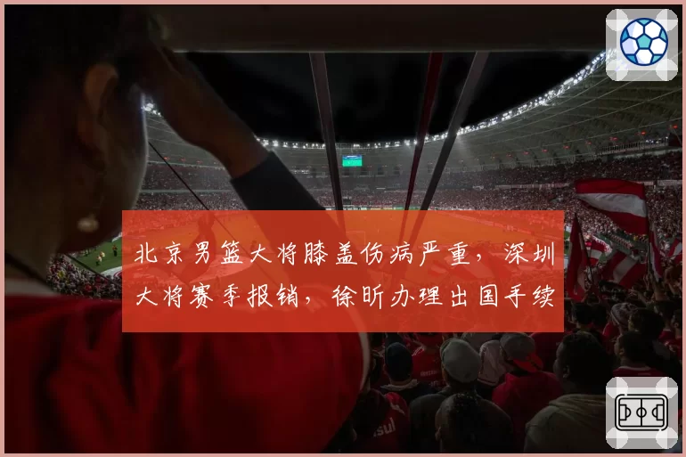 北京男篮大将膝盖伤病严重，深圳大将赛季报销，徐昕办理出国手续